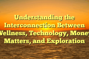 Understanding the Interconnection Between Wellness, Technology, Money Matters, and Exploration