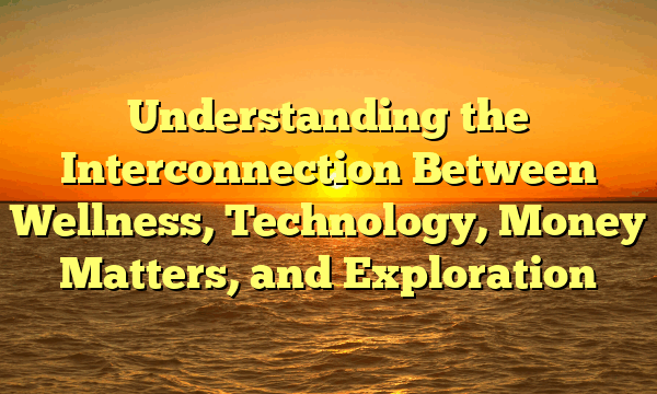 Understanding the Interconnection Between Wellness, Technology, Money Matters, and Exploration