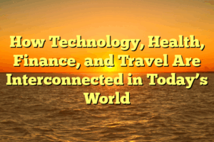 How Technology, Health, Finance, and Travel Are Interconnected in Today’s World