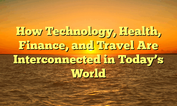 How Technology, Health, Finance, and Travel Are Interconnected in Today’s World