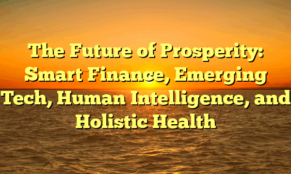 The Future of Prosperity:   Smart Finance, Emerging Tech, Human Intelligence, and Holistic Health