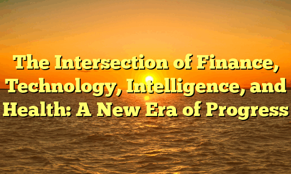 The Intersection of Finance, Technology, Intelligence, and Health: A New Era of Progress The Intersection of Finance, Technology, Intelligence, and Health: A New Era of Progress