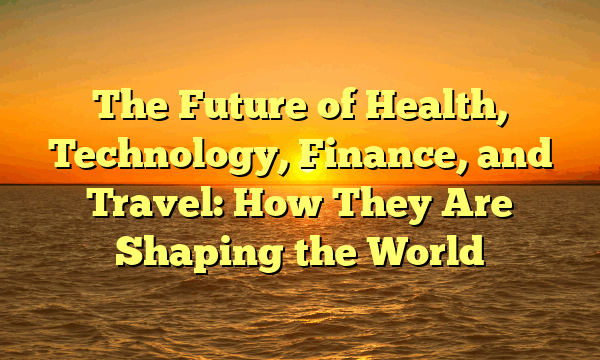The Future of Health, Technology, Finance, and Travel: How They Are Shaping the World