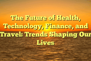 The Future of Health, Technology, Finance, and Travel: Trends Shaping Our Lives