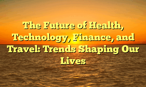 The Future of Health, Technology, Finance, and Travel: Trends Shaping Our Lives