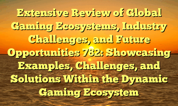 Extensive Review of Global Gaming Ecosystems, Industry Challenges, and Future Opportunities 782: Showcasing Examples, Challenges, and Solutions Within the Dynamic Gaming Ecosystem