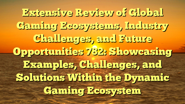 Extensive Review of Global Gaming Ecosystems, Industry Challenges, and Future Opportunities 782: Showcasing Examples, Challenges, and Solutions Within the Dynamic Gaming Ecosystem