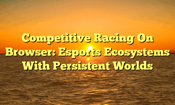 Competitive Racing On Browser: Esports Ecosystems With Persistent Worlds
