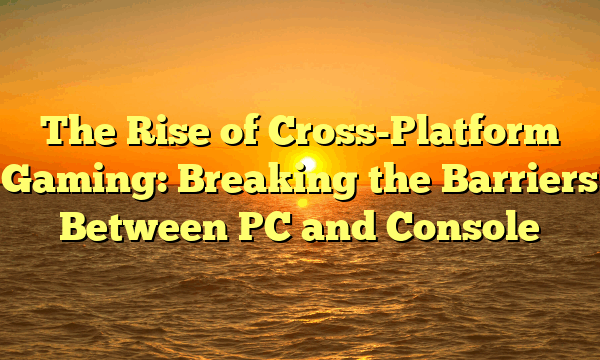 The Rise of Cross-Platform Gaming: Breaking the Barriers Between PC and Console