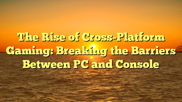 The Rise of Cross-Platform Gaming: Breaking the Barriers Between PC and Console