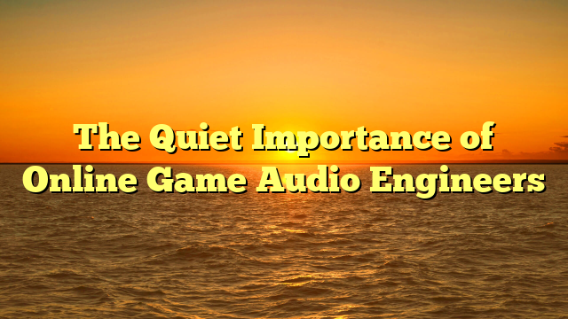 The Quiet Importance of Online Game Audio Engineers