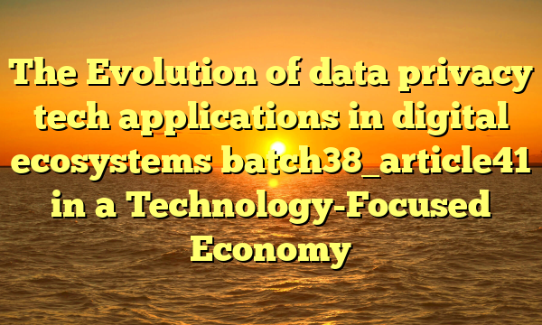 The Evolution of data privacy tech applications in digital ecosystems batch38_article41 in a Technology-Focused Economy